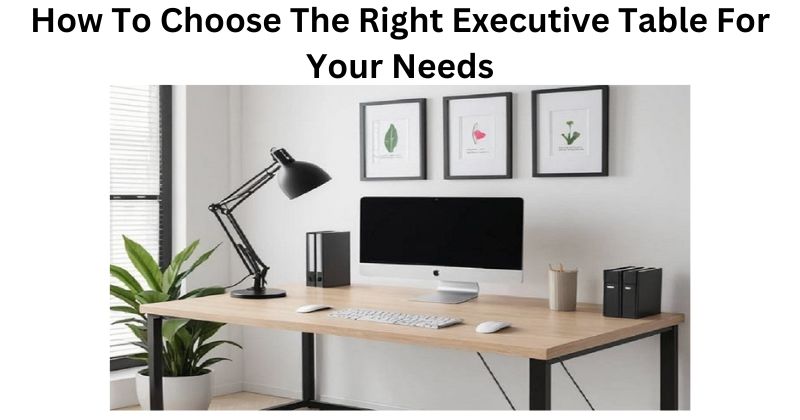How To Choose The Right Executive Table For Your Needs